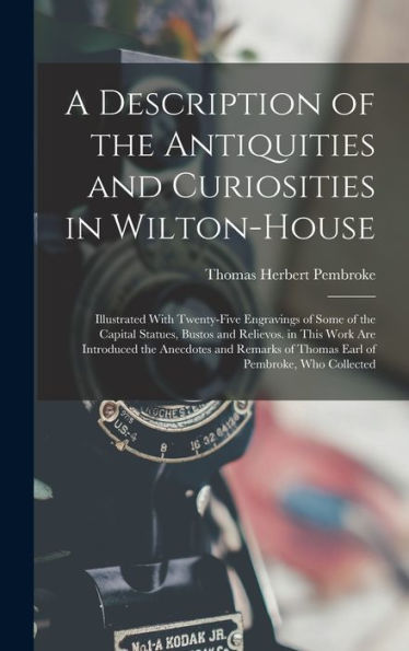 A Description Of The Antiquities And Curiosities In Wilton-House: Illustrated With Twenty-Five Engravings Of Some Of The Capital Statues, Bustos And ... Of Thomas Earl Of Pembroke, Who Collected