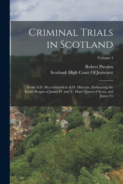 Criminal Trials In Scotland: From A.D. Mcccclxxxviii To A.D. Mdcxxiv, Embracing The Entire Reigns Of James Iv And V, Mary Queen Of Scots, And James Vi; Volume 3