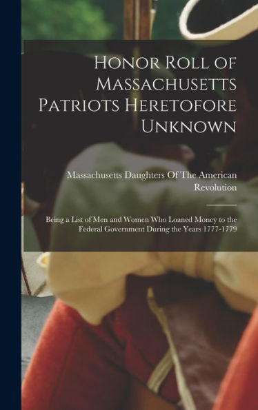 Honor Roll Of Massachusetts Patriots Heretofore Unknown: Being A List Of Men And Women Who Loaned Money To The Federal Government During The Years 1777-1779