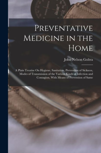 Preventative Medicine In The Home: A Plain Treatise On Hygiene, Sanitation, Prevention Of Sickness, Modes Of Transmission Of The Various Kinds Of ... Contagion, With Means Of Prevention Of Same