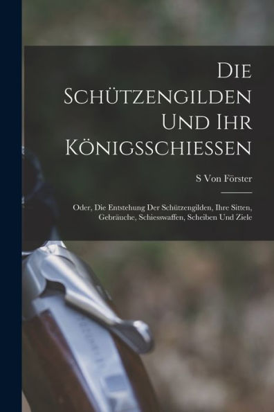 Die Schützengilden Und Ihr Königsschiessen: Oder, Die Entstehung Der Schützengilden, Ihre Sitten, Gebräuche, Schiesswaffen, Scheiben Und Ziele (German Edition)