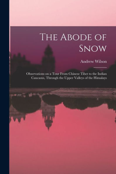 The Abode Of Snow: Observations On A Tour From Chinese Tibet To The Indian Caucasus, Through The Upper Valleys Of The Himalays