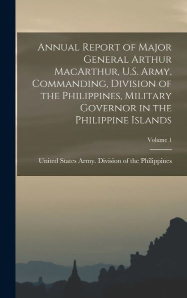 Annual Report Of Major General Arthur Macarthur, U.S. Army, Commanding, Division Of The Philippines, Military Governor In The Philippine Islands; Volume 1