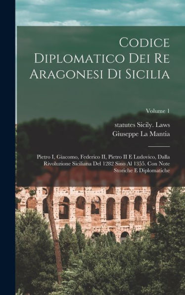 Codice Diplomatico Dei Re Aragonesi Di Sicilia: Pietro I, Giacomo, Federico Ii, Pietro Ii E Ludovico, Dalla Rivoluzione Siciliana Del 1282 Sino Al ... E Diplomatiche; Volume 1 (Italian Edition)