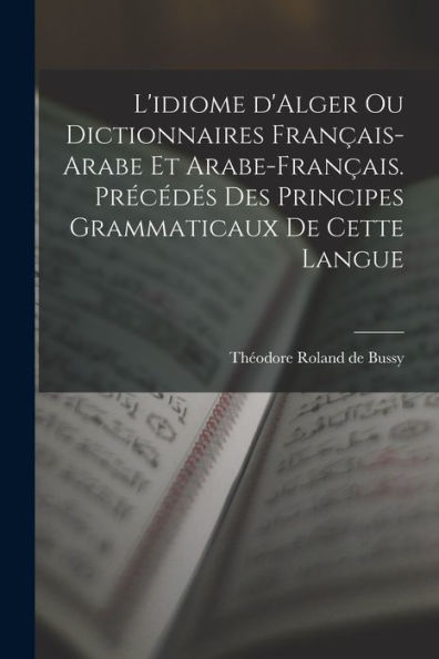 L'Idiome D'Alger Ou Dictionnaires Français-Arabe Et Arabe-Français. Précédés Des Principes Grammaticaux De Cette Langue (French Edition)