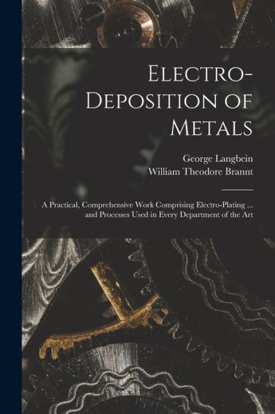 Electro-Deposition Of Metals: A Practical, Comprehensive Work Comprising Electro-Plating ... And Processes Used In Every Department Of The Art