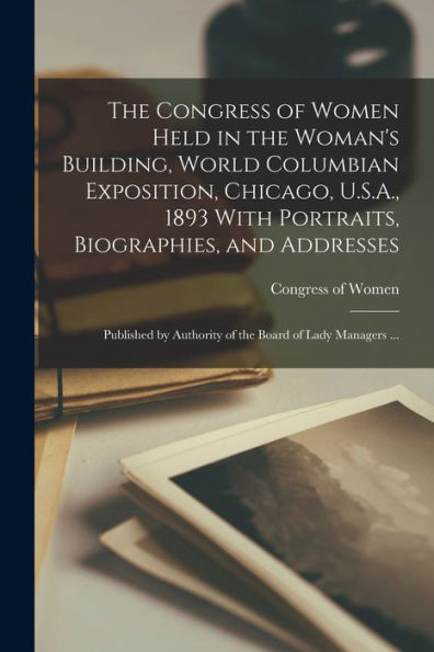 The Congress Of Women Held In The Woman'S Building, World Columbian Exposition, Chicago, U.S.A., 1893 With Portraits, Biographies, And Addresses; ... Authority Of The Board Of Lady Managers ...