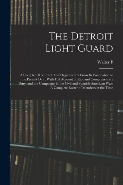 The Detroit Light Guard: A Complete Record Of This Organization From Its Foundation To The Present Day: With Full Account Of Riot And Complimentary ... A Complete Roster Of Members At The Time