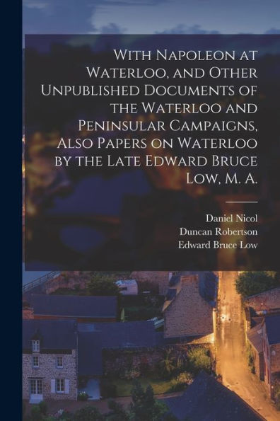 With Napoleon At Waterloo, And Other Unpublished Documents Of The Waterloo And Peninsular Campaigns, Also Papers On Waterloo By The Late Edward Bruce Low, M. A.