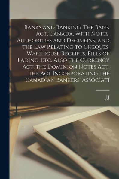 Banks And Banking. The Bank Act, Canada, With Notes, Authorities And Decisions, And The Law Relating To Cheques, Warehouse Receipts, Bills Of Lading, ... Incorporating The Canadian Bankers' Associati
