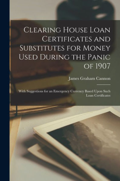 Clearing House Loan Certificates And Substitutes For Money Used During The Panic Of 1907: With Suggestions For An Emergency Currency Based Upon Such Loan Certificates