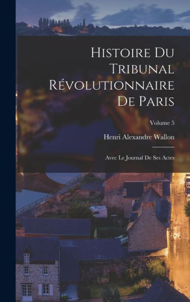 Histoire Du Tribunal Révolutionnaire De Paris: Avec Le Journal De Ses Actes; Volume 5 (French Edition)