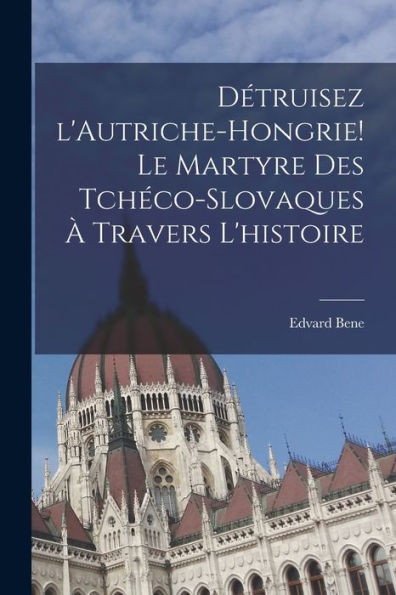 Détruisez L'Autriche-Hongrie! Le Martyre Des Tchéco-Slovaques À Travers L'Histoire (French Edition)