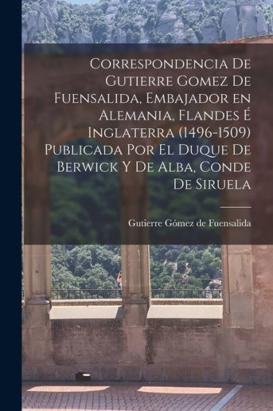 Correspondencia De Gutierre Gomez De Fuensalida, Embajador En Alemania, Flandes É Inglaterra (1496-1509) Publicada Por El Duque De Berwick Y De Alba, Conde De Siruela (Spanish Edition)