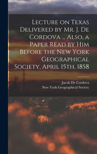 Lecture On Texas Delivered By Mr. J. De Cordova ... Also, A Paper Read By Him Before The New York Geographical Society, April 15Th, 1858