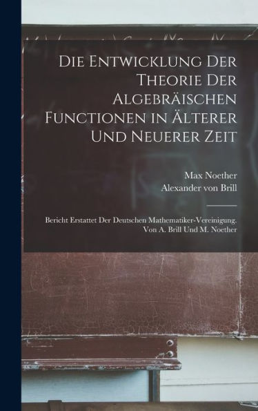 Die Entwicklung Der Theorie Der Algebräischen Functionen In Älterer Und Neuerer Zeit; Bericht Erstattet Der Deutschen Mathematiker-Vereinigung. Von A. Brill Und M. Noether (German Edition)