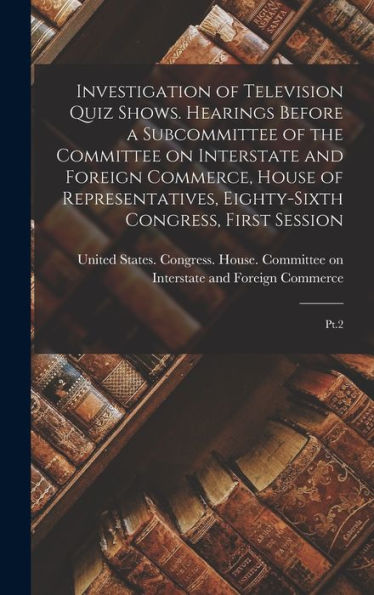 Investigation Of Television Quiz Shows. Hearings Before A Subcommittee Of The Committee On Interstate And Foreign Commerce, House Of Representatives, Eighty-Sixth Congress, First Session: Pt.2