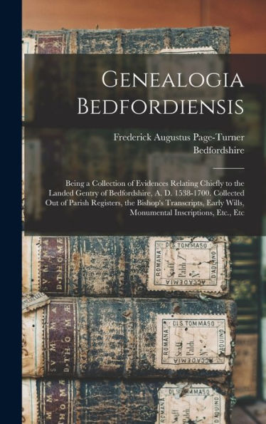 Genealogia Bedfordiensis; Being A Collection Of Evidences Relating Chiefly To The Landed Gentry Of Bedfordshire, A. D. 1538-1700. Collected Out Of ... Wills, Monumental Inscriptions, Etc., Etc