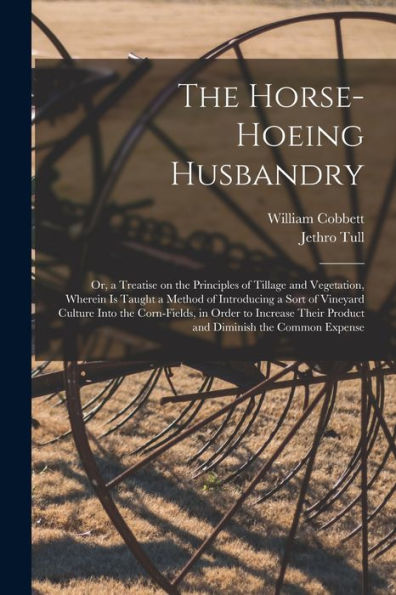 The Horse-Hoeing Husbandry: Or, A Treatise On The Principles Of Tillage And Vegetation, Wherein Is Taught A Method Of Introducing A Sort Of Vineyard ... Their Product And Diminish The Common Expense