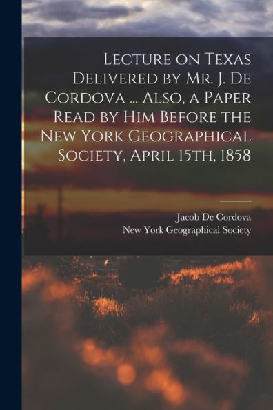 Lecture On Texas Delivered By Mr. J. De Cordova ... Also, A Paper Read By Him Before The New York Geographical Society, April 15Th, 1858