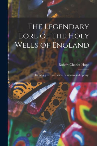 The Legendary Lore Of The Holy Wells Of England: Including Rivers, Lakes, Fountains And Springs