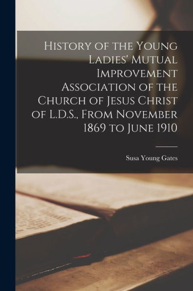 History Of The Young Ladies' Mutual Improvement Association Of The Church Of Jesus Christ Of L.D.S., From November 1869 To June 1910