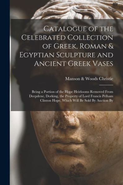 Catalogue Of The Celebrated Collection Of Greek, Roman & Egyptian Sculpture And Ancient Greek Vases: Being A Portion Of The Hope Heirlooms Removed ... Hope, Which Will Be Sold By Auction By