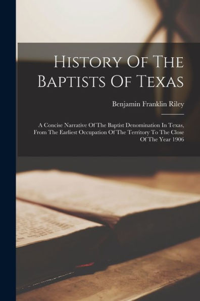 History Of The Baptists Of Texas: A Concise Narrative Of The Baptist Denomination In Texas, From The Earliest Occupation Of The Territory To The Close Of The Year 1906