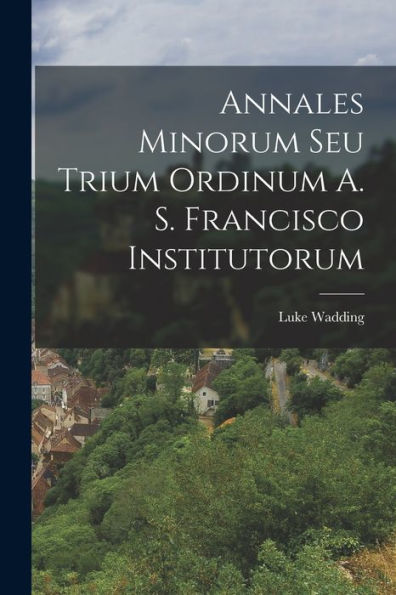 Annales Minorum Seu Trium Ordinum A. S. Francisco Institutorum