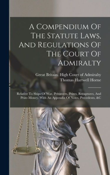 A Compendium Of The Statute Laws, And Regulations Of The Court Of Admiralty: Relative To Ships Of War, Privateers, Prizes, Recaptures, And Prize-Money. With An Appendix Of Notes, Precedents, &C