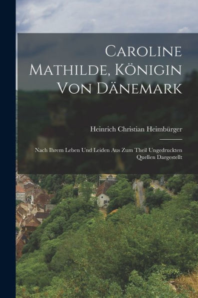 Caroline Mathilde, Königin Von Dänemark: Nach Ihrem Leben Und Leiden Aus Zum Theil Ungedruckten Quellen Dargestellt (German Edition)