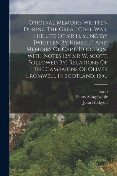 Original Memoirs Written During The Great Civil War, The Life Of Sir H. Slingsby [Written By Himself] And Memoirs Of Capt. Hodgson, With Notes [By Sir ... Of Oliver Cromwell In Scotland, 1650
