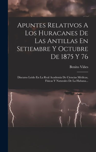 Apuntes Relativos A Los Huracanes De Las Antillas En Setiembre Y Octubre De 1875 Y 76: Discurso Leido En La Real Academia De Ciencias Médicas, Físicas Y Naturales De La Habana... (Spanish Edition)