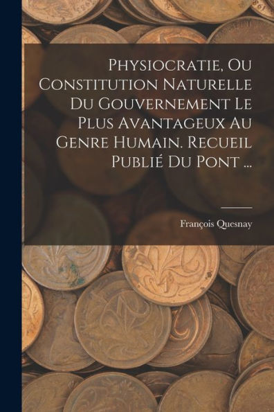 Physiocratie, Ou Constitution Naturelle Du Gouvernement Le Plus Avantageux Au Genre Humain. Recueil Publié Du Pont ... (French Edition)