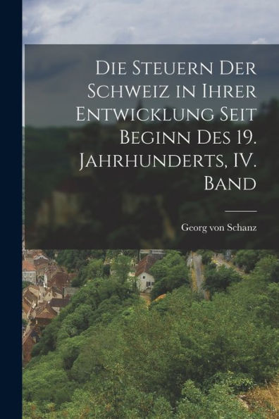 Die Steuern Der Schweiz In Ihrer Entwicklung Seit Beginn Des 19. Jahrhunderts, Iv. Band (German Edition)