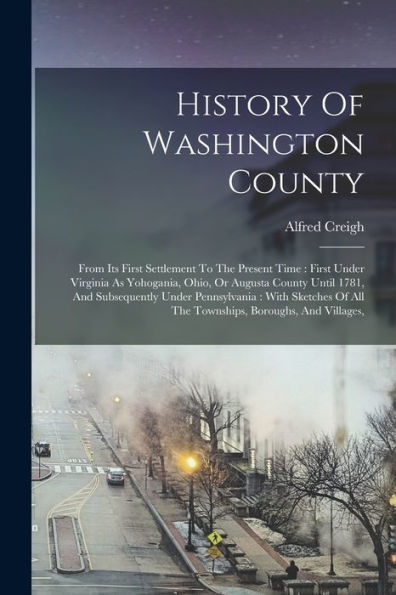 History Of Washington County: From Its First Settlement To The Present Time: First Under Virginia As Yohogania, Ohio, Or Augusta County Until 1781, ... Of All The Townships, Boroughs, And Villages,