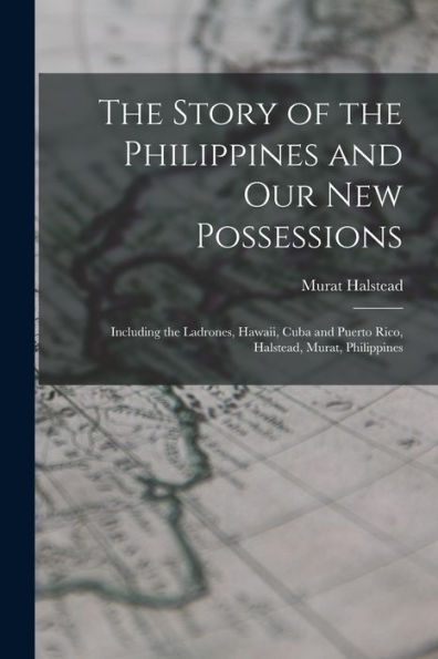 The Story Of The Philippines And Our New Possessions: Including The Ladrones, Hawaii, Cuba And Puerto Rico, Halstead, Murat, Philippines