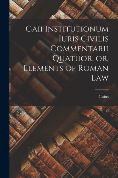 Gaii Institutionum Iuris Civilis Commentarii Quatuor, Or, Elements Of Roman Law