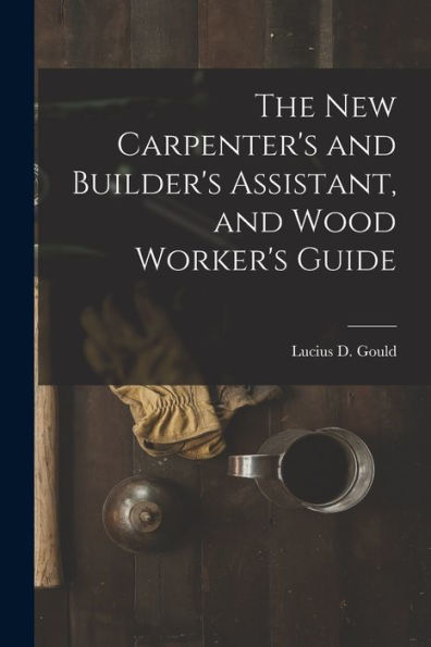 The New Carpenter's And Builder's Assistant, And Wood Worker's Guide