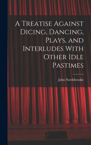 A Treatise Against Dicing, Dancing, Plays, And Interludes With Other Idle Pastimes
