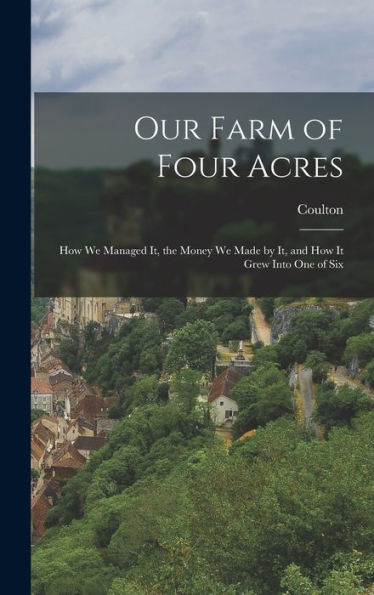 Our Farm Of Four Acres: How We Managed It, The Money We Made By It, And How It Grew Into One Of Six