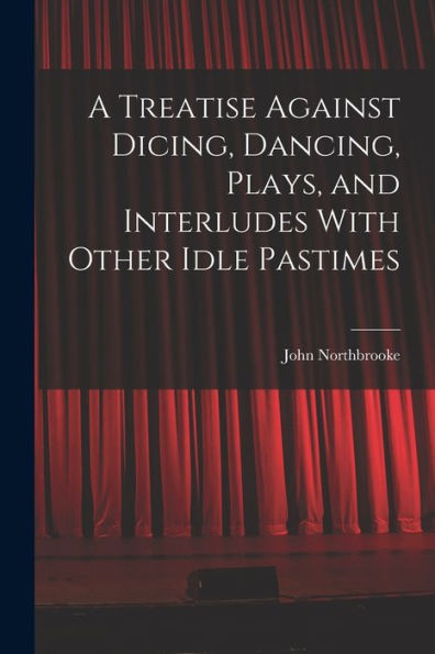 A Treatise Against Dicing, Dancing, Plays, And Interludes With Other Idle Pastimes