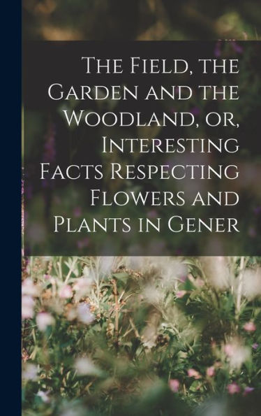 The Field, The Garden And The Woodland, Or, Interesting Facts Respecting Flowers And Plants In Gener