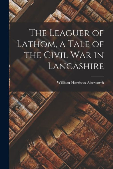 The Leaguer Of Lathom, A Tale Of The Civil War In Lancashire