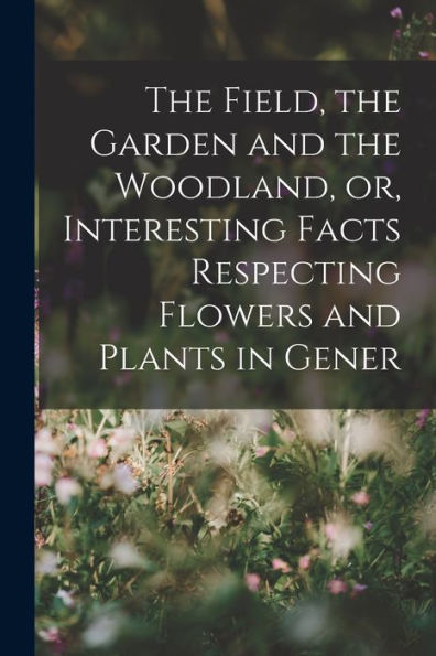 The Field, The Garden And The Woodland, Or, Interesting Facts Respecting Flowers And Plants In Gener