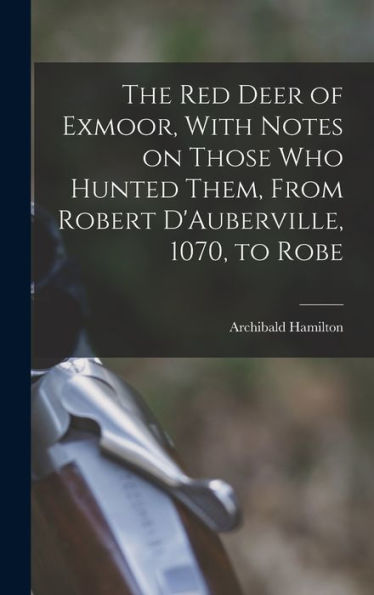 The Red Deer Of Exmoor, With Notes On Those Who Hunted Them, From Robert D'Auberville, 1070, To Robe