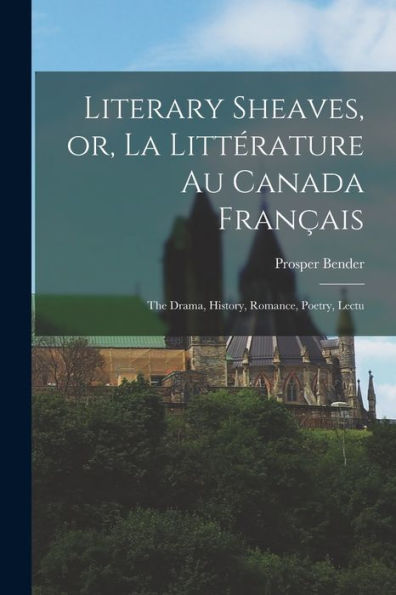 Literary Sheaves, Or, La Littérature Au Canada Fran?Is: The Drama, History, Romance, Poetry, Lectu