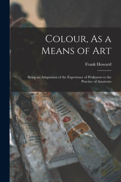 Colour, As A Means Of Art: Being An Adaptation Of The Experience Of Professors To The Practice Of Amateurs