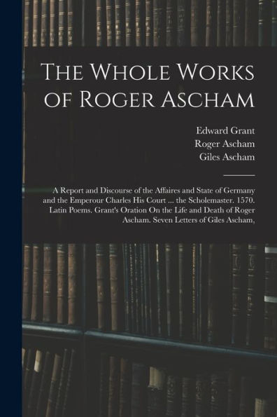 The Whole Works Of Roger Ascham: A Report And Discourse Of The Affaires And State Of Germany And The Emperour Charles His Court ... The Scholemaster. ... Roger Ascham. Seven Letters Of Giles Ascham,