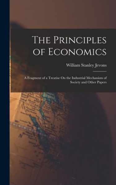 The Principles Of Economics: A Fragment Of A Treatise On The Industrial Mechanism Of Society And Other Papers